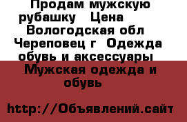 Продам мужскую рубашку › Цена ­ 500 - Вологодская обл., Череповец г. Одежда, обувь и аксессуары » Мужская одежда и обувь   